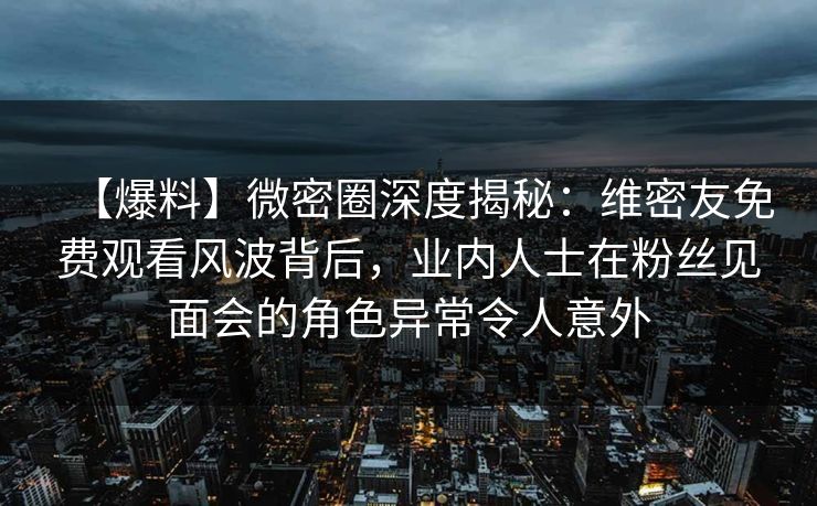 【爆料】微密圈深度揭秘:维密友免费观看风波背后,业内人士在粉丝见面会的角色异常令人意外 【爆料】微密圈深度揭秘:维密友免费观看风波背后,业内人士在粉丝见面会的角色异常令人意外