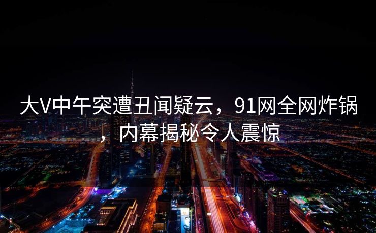 大V中午突遭丑闻疑云,91网全网炸锅,内幕揭秘令人震惊 大V中午突遭丑闻疑云,91网全网炸锅,内幕揭秘令人震惊