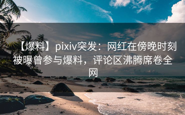 【爆料】pixiv突发:网红在傍晚时刻被曝曾参与爆料,评论区沸腾席卷全网 【爆料】pixiv突发:网红在傍晚时刻被曝曾参与爆料,评论区沸腾席卷全网