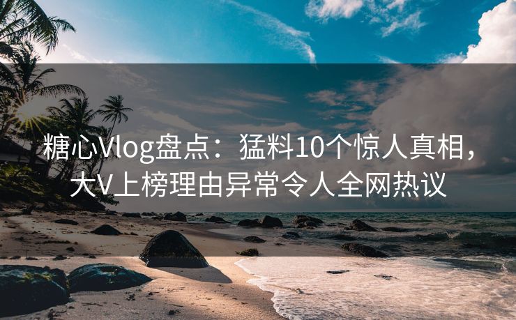 糖心Vlog盘点:猛料10个惊人真相,大V上榜理由异常令人全网热议 糖心Vlog盘点:猛料10个惊人真相,大V上榜理由异常令人全网热议