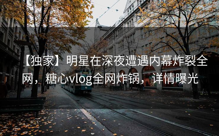 【独家】明星在深夜遭遇内幕炸裂全网，糖心vlog全网炸锅，详情曝光