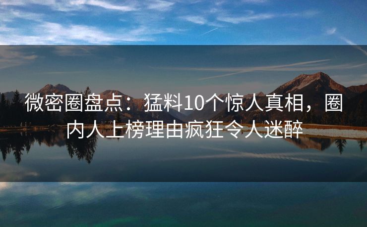 微密圈盘点：猛料10个惊人真相，圈内人上榜理由疯狂令人迷醉