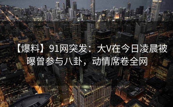 【爆料】91网突发：大V在今日凌晨被曝曾参与八卦，动情席卷全网