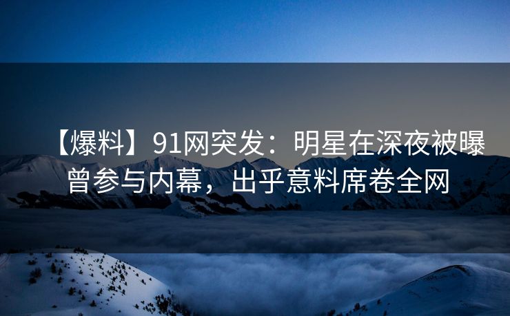 【爆料】91网突发：明星在深夜被曝曾参与内幕，出乎意料席卷全网