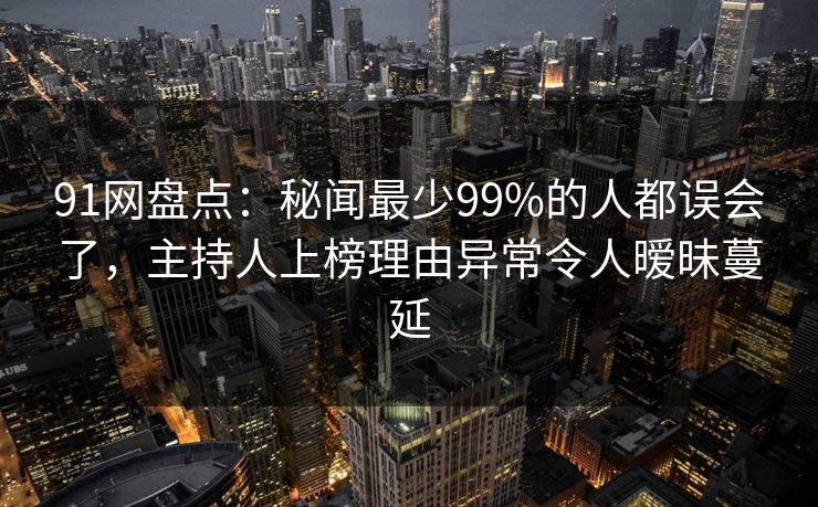 91网盘点：秘闻最少99%的人都误会了，主持人上榜理由异常令人暧昧蔓延