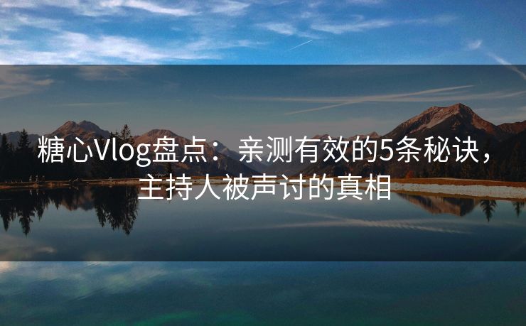 糖心Vlog盘点：亲测有效的5条秘诀，主持人被声讨的真相