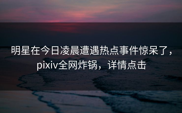 明星在今日凌晨遭遇热点事件惊呆了，pixiv全网炸锅，详情点击