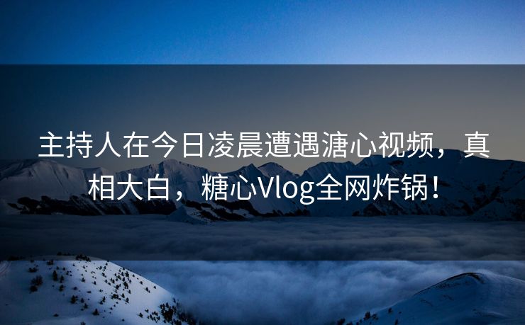 主持人在今日凌晨遭遇溏心视频，真相大白，糖心Vlog全网炸锅！