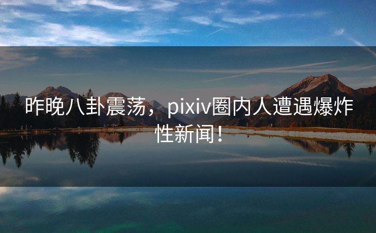 昨晚八卦震荡，pixiv圈内人遭遇爆炸性新闻！