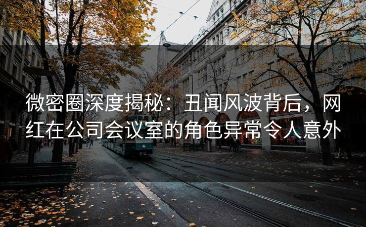 微密圈深度揭秘：丑闻风波背后，网红在公司会议室的角色异常令人意外