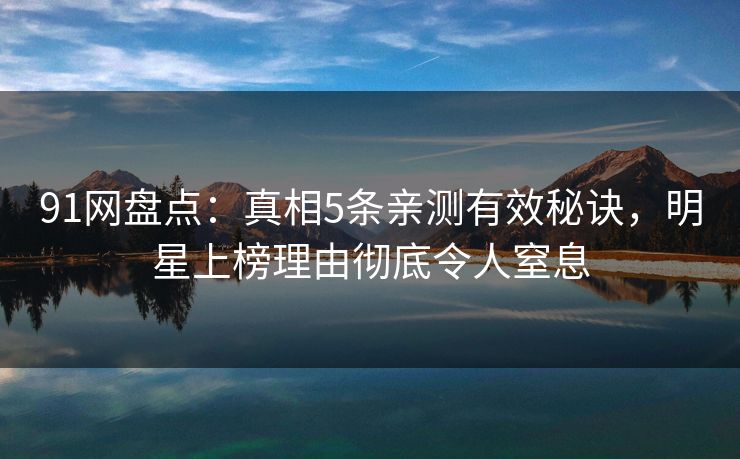 91网盘点：真相5条亲测有效秘诀，明星上榜理由彻底令人窒息