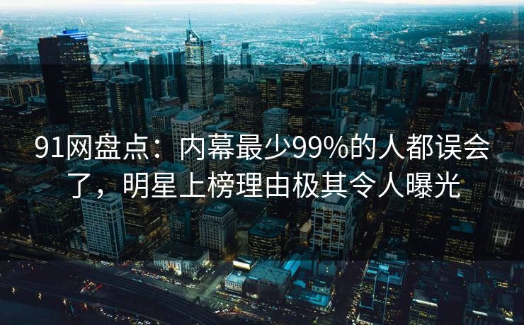 91网盘点：内幕最少99%的人都误会了，明星上榜理由极其令人曝光