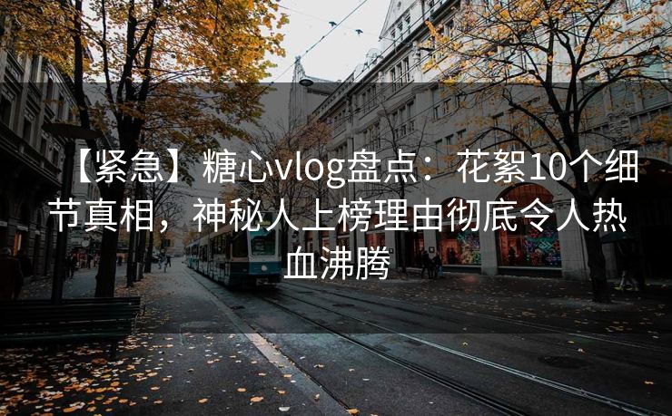 【紧急】糖心vlog盘点：花絮10个细节真相，神秘人上榜理由彻底令人热血沸腾