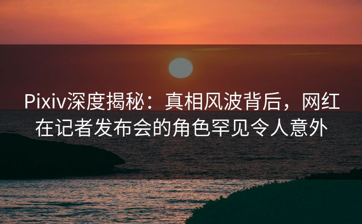 Pixiv深度揭秘：真相风波背后，网红在记者发布会的角色罕见令人意外