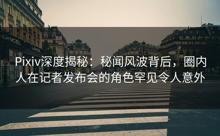 Pixiv深度揭秘：秘闻风波背后，圈内人在记者发布会的角色罕见令人意外