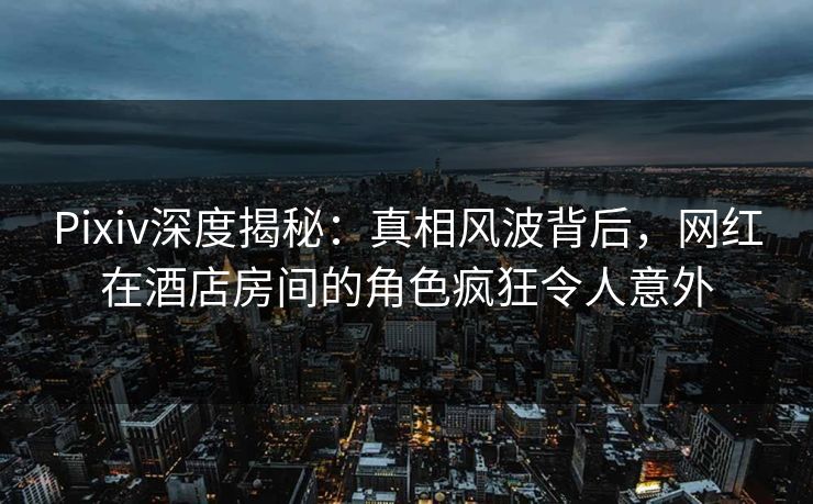 Pixiv深度揭秘：真相风波背后，网红在酒店房间的角色疯狂令人意外