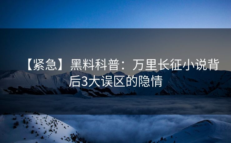 【紧急】黑料科普：万里长征小说背后3大误区的隐情