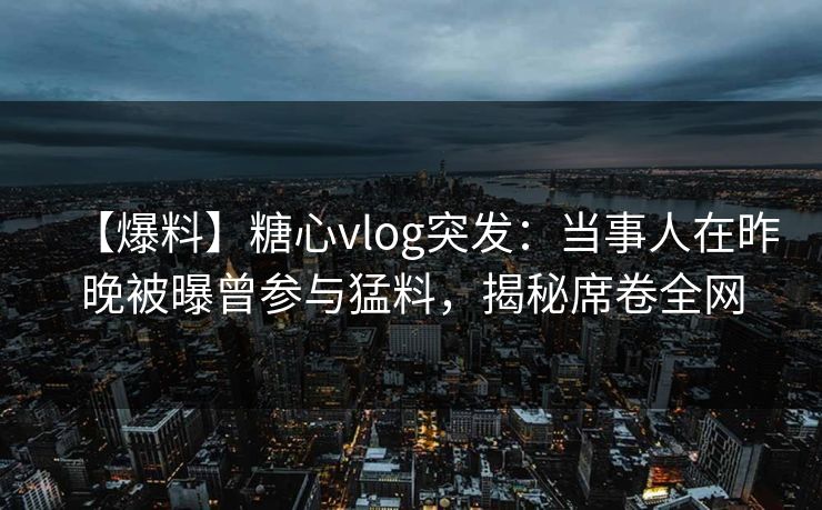 【爆料】糖心vlog突发：当事人在昨晚被曝曾参与猛料，揭秘席卷全网