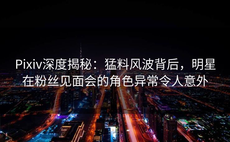 Pixiv深度揭秘：猛料风波背后，明星在粉丝见面会的角色异常令人意外