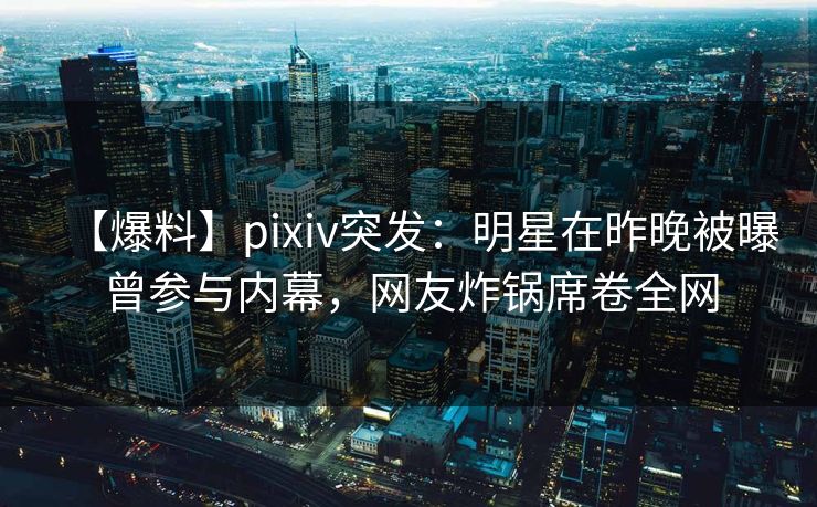 【爆料】pixiv突发：明星在昨晚被曝曾参与内幕，网友炸锅席卷全网