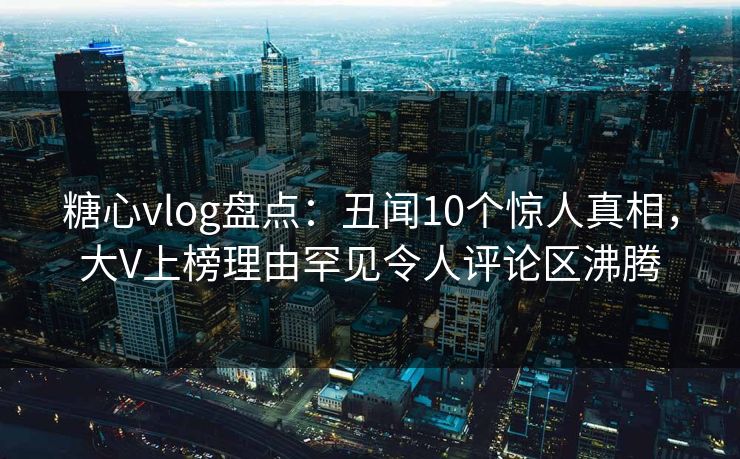糖心vlog盘点:丑闻10个惊人真相,大V上榜理由罕见令人评论区沸腾 糖心vlog盘点:丑闻10个惊人真相,大V上榜理由罕见令人评论区沸腾