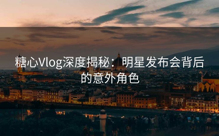 糖心Vlog深度揭秘：明星发布会背后的意外角色