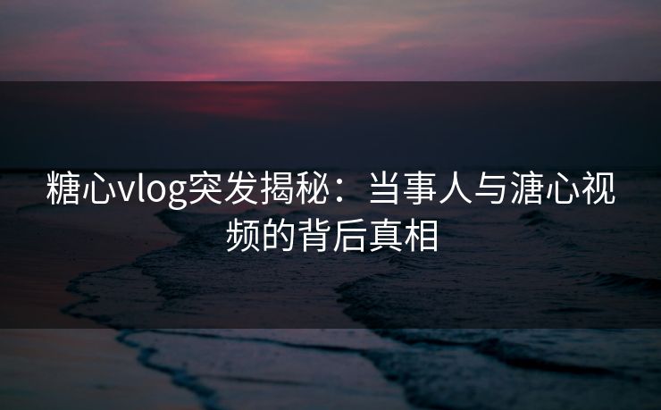 糖心vlog突发揭秘:当事人与溏心视频的背后真相 糖心vlog突发揭秘:当事人与溏心视频的背后真相