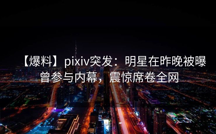 【爆料】pixiv突发：明星在昨晚被曝曾参与内幕，震惊席卷全网