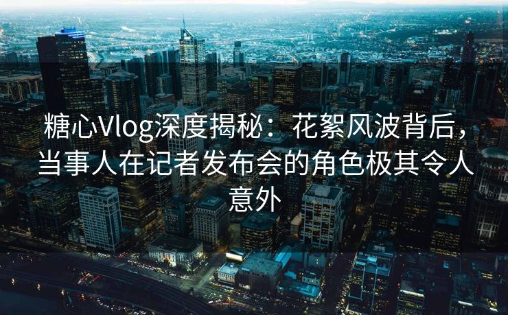 糖心Vlog深度揭秘：花絮风波背后，当事人在记者发布会的角色极其令人意外