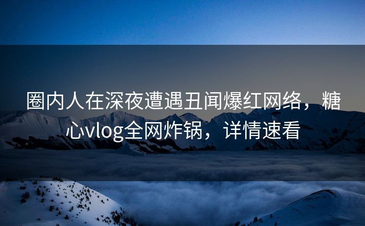 圈内人在深夜遭遇丑闻爆红网络，糖心vlog全网炸锅，详情速看