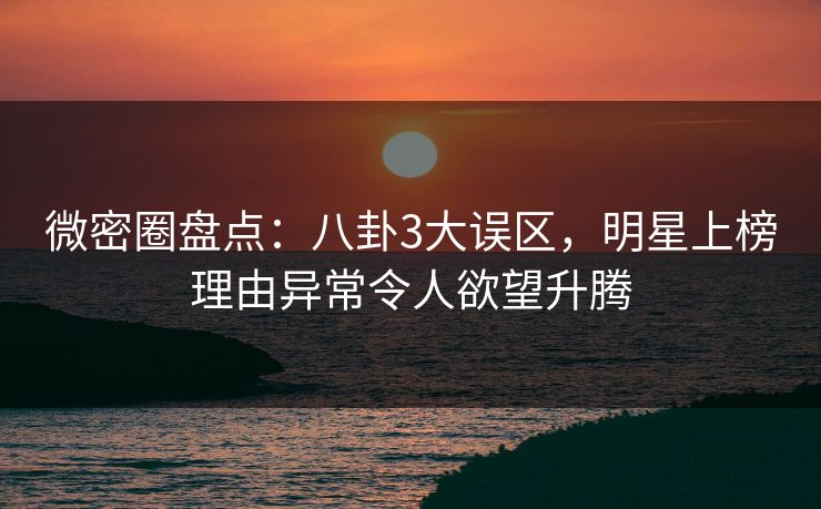微密圈盘点：八卦3大误区，明星上榜理由异常令人欲望升腾