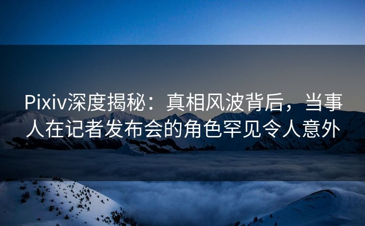 Pixiv深度揭秘：真相风波背后，当事人在记者发布会的角色罕见令人意外
