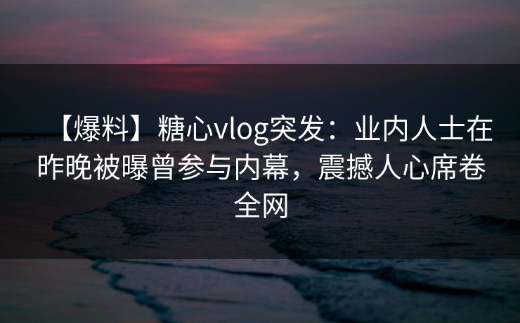 【爆料】糖心vlog突发：业内人士在昨晚被曝曾参与内幕，震撼人心席卷全网