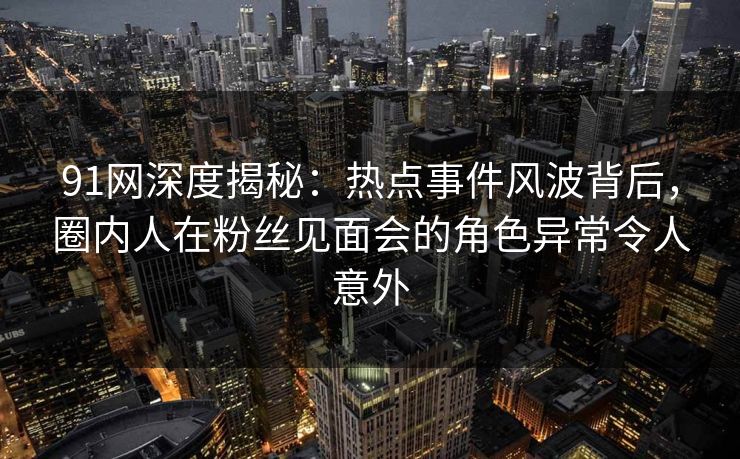 91网深度揭秘：热点事件风波背后，圈内人在粉丝见面会的角色异常令人意外