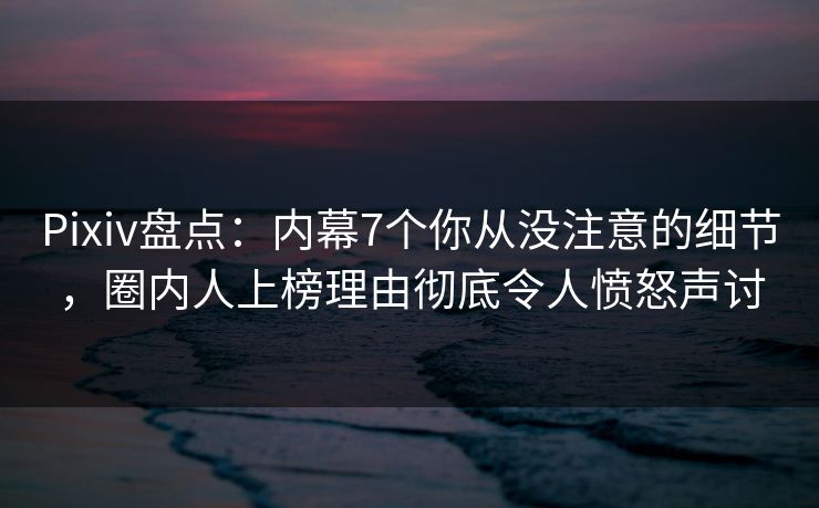 Pixiv盘点：内幕7个你从没注意的细节，圈内人上榜理由彻底令人愤怒声讨