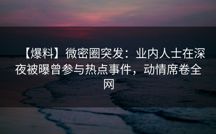 【爆料】微密圈突发:业内人士在深夜被曝曾参与热点事件,动情席卷全网 【爆料】微密圈突发:业内人士在深夜被曝曾参与热点事件,动情席卷全网
