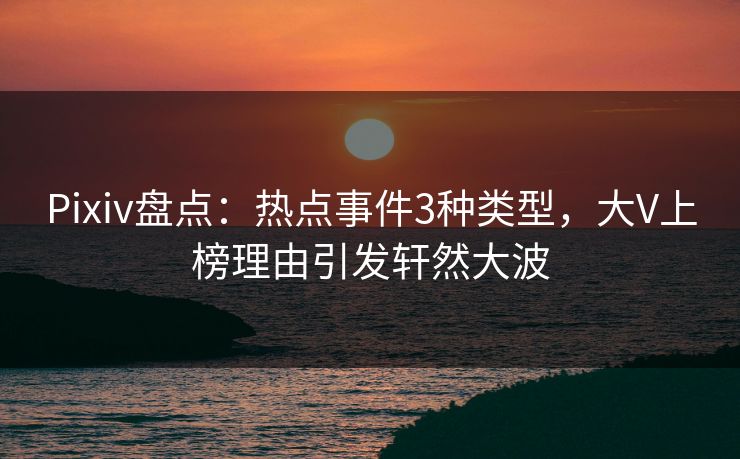 Pixiv盘点:热点事件3种类型,大V上榜理由引发轩然大波 Pixiv盘点:热点事件3种类型,大V上榜理由引发轩然大波