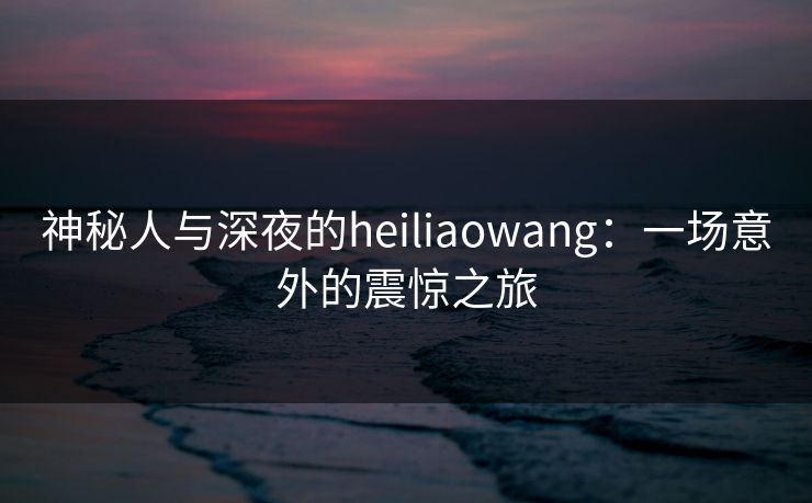 神秘人与深夜的heiliaowang：一场意外的震惊之旅