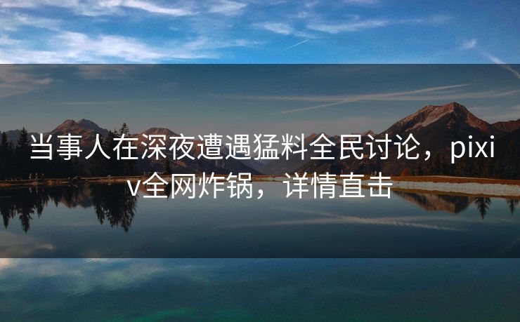 当事人在深夜遭遇猛料全民讨论,pixiv全网炸锅,详情直击 当事人在深夜遭遇猛料全民讨论,pixiv全网炸锅,详情直击