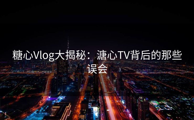 糖心Vlog大揭秘：溏心TV背后的那些误会