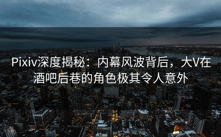 Pixiv深度揭秘：内幕风波背后，大V在酒吧后巷的角色极其令人意外
