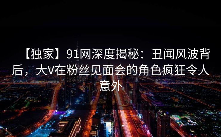 【独家】91网深度揭秘：丑闻风波背后，大V在粉丝见面会的角色疯狂令人意外