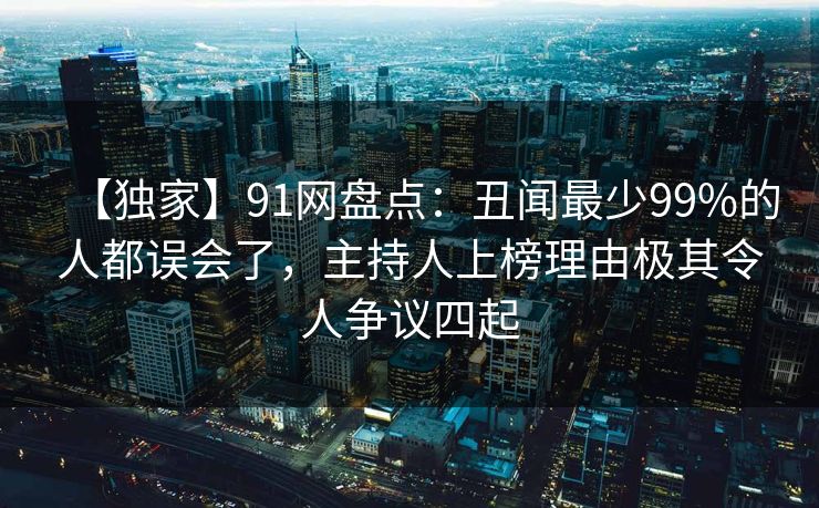 【独家】91网盘点：丑闻最少99%的人都误会了，主持人上榜理由极其令人争议四起
