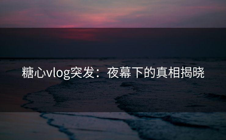 糖心vlog突发:夜幕下的真相揭晓 糖心vlog突发:夜幕下的真相揭晓