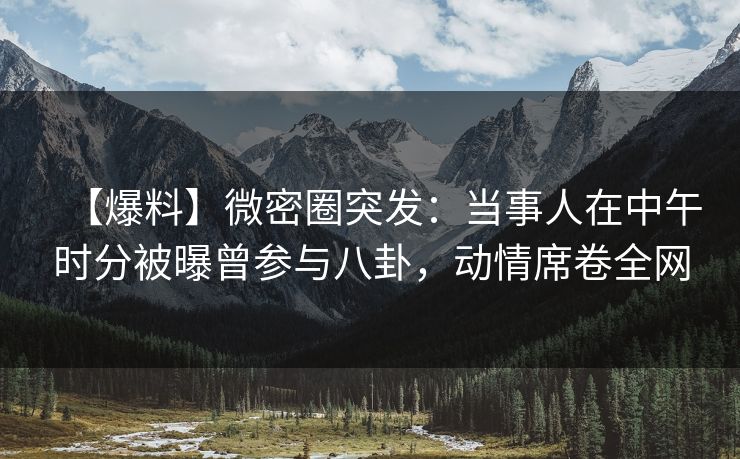 【爆料】微密圈突发:当事人在中午时分被曝曾参与八卦,动情席卷全网 【爆料】微密圈突发:当事人在中午时分被曝曾参与八卦,动情席卷全网
