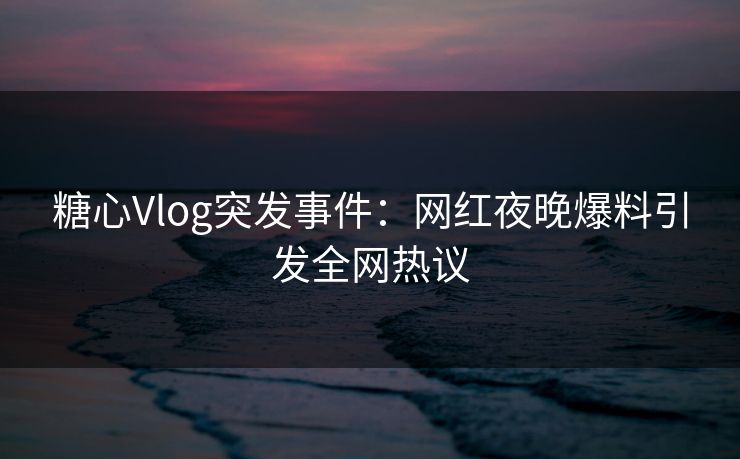 糖心Vlog突发事件：网红夜晚爆料引发全网热议
