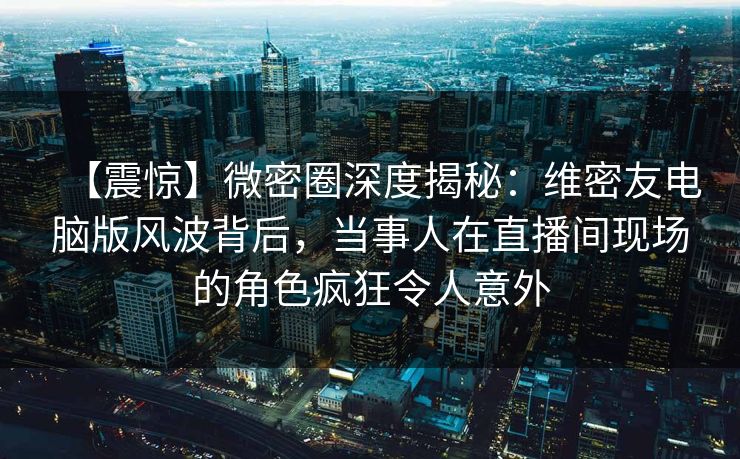 【震惊】微密圈深度揭秘：维密友电脑版风波背后，当事人在直播间现场的角色疯狂令人意外