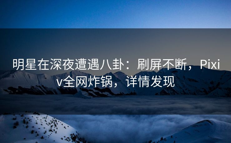明星在深夜遭遇八卦：刷屏不断，Pixiv全网炸锅，详情发现