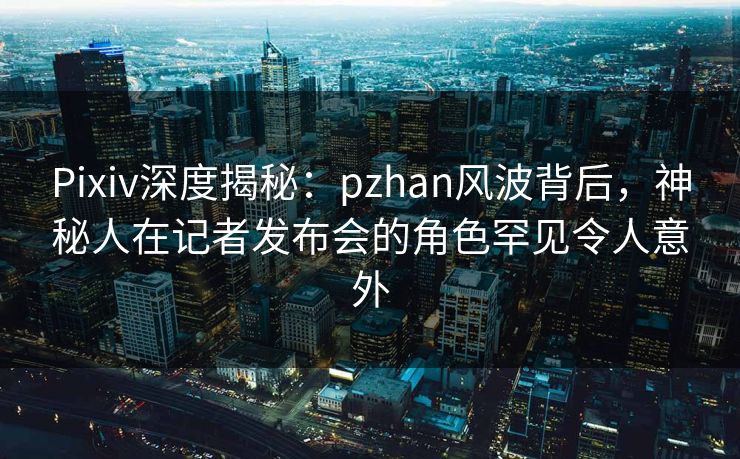 Pixiv深度揭秘：pzhan风波背后，神秘人在记者发布会的角色罕见令人意外