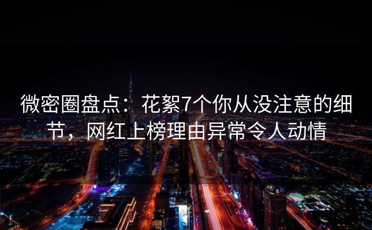 微密圈盘点：花絮7个你从没注意的细节，网红上榜理由异常令人动情
